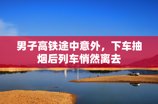 男子高铁途中意外，下车抽烟后列车悄然离去