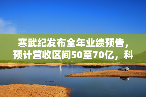 寒武纪发布全年业绩预告，预计营收区间50至70亿，科技创新驱动未来增长新引擎