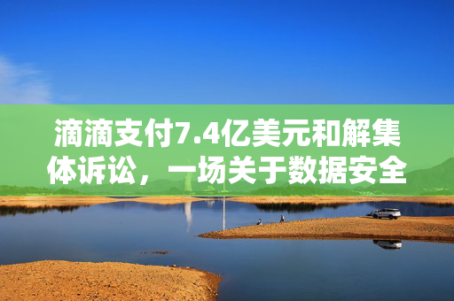 滴滴支付7.4亿美元和解集体诉讼，一场关于数据安全与用户隐私的深刻反思