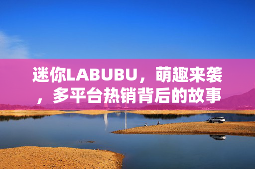 迷你LABUBU，萌趣来袭，多平台热销背后的故事