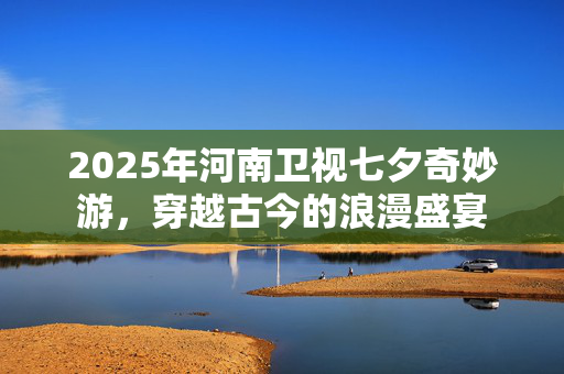 2025年河南卫视七夕奇妙游，穿越古今的浪漫盛宴