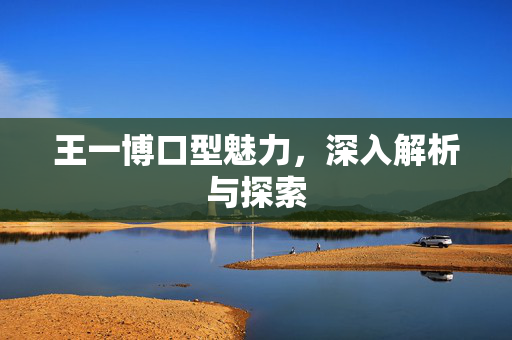 王一博口型魅力，深入解析与探索