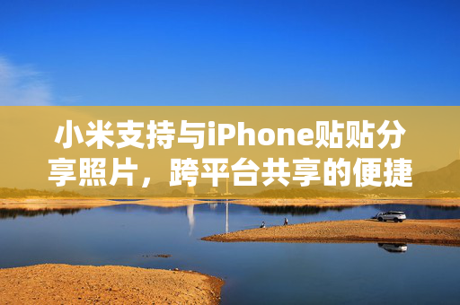 小米支持与iPhone贴贴分享照片，跨平台共享的便捷与挑战