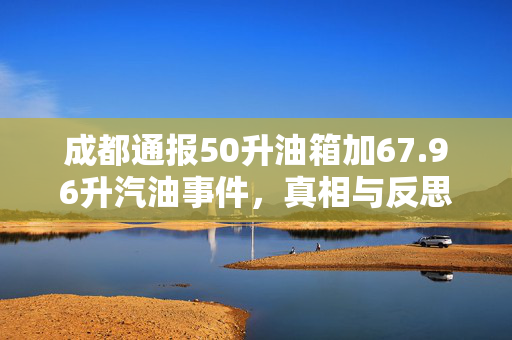 成都通报50升油箱加67.96升汽油事件，真相与反思