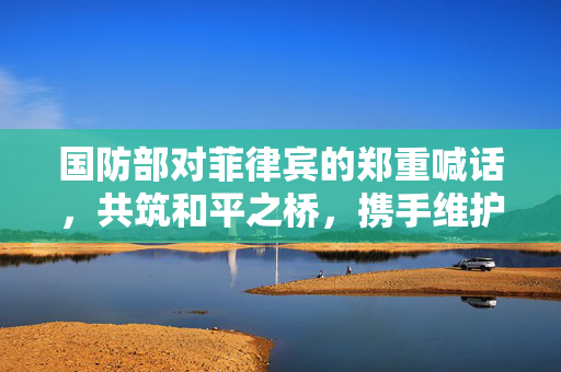 国防部对菲律宾的郑重喊话，共筑和平之桥，携手维护地区稳定