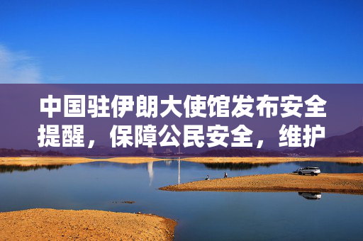 中国驻伊朗大使馆发布安全提醒，保障公民安全，维护国家利益