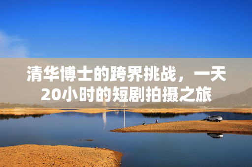 清华博士的跨界挑战，一天20小时的短剧拍摄之旅
