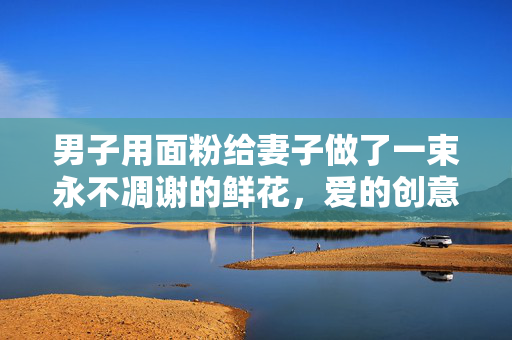 男子用面粉给妻子做了一束永不凋谢的鲜花，爱的创意与温情