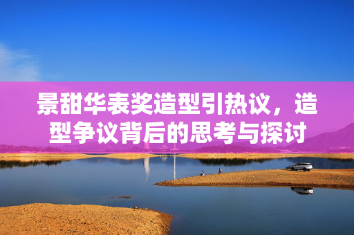 景甜华表奖造型引热议，造型争议背后的思考与探讨