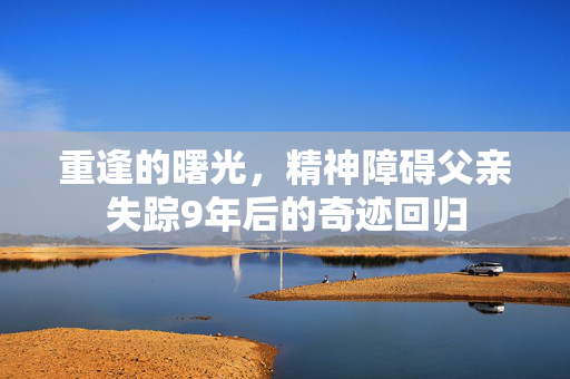重逢的曙光，精神障碍父亲失踪9年后的奇迹回归