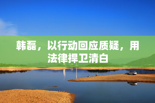 韩磊，以行动回应质疑，用法律捍卫清白