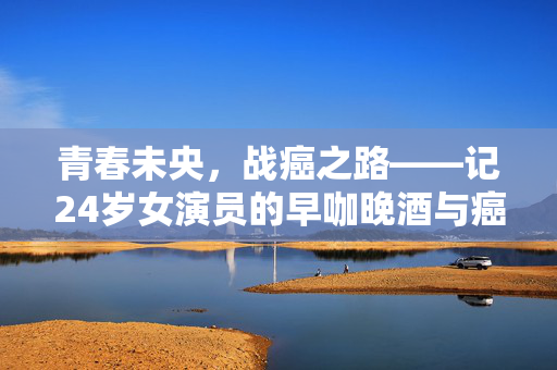 青春未央，战癌之路——记24岁女演员的早咖晚酒与癌王抗争