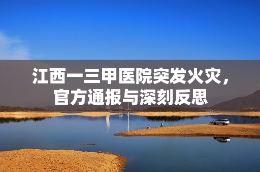 江西一三甲医院突发火灾，官方通报与深刻反思