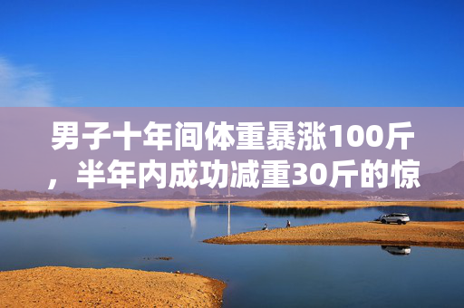 男子十年间体重暴涨100斤，半年内成功减重30斤的惊人转变