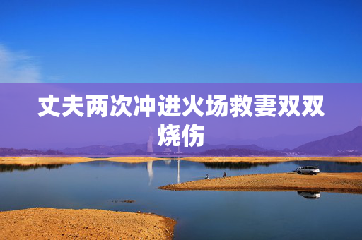 丈夫两次冲进火场救妻双双烧伤