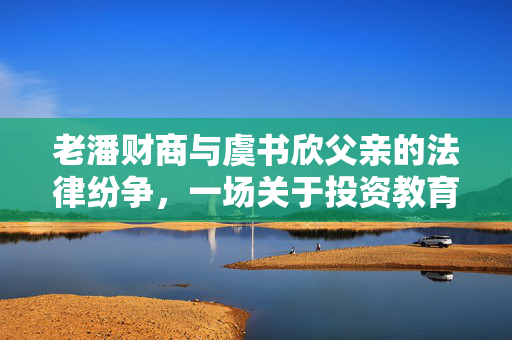 老潘财商与虞书欣父亲的法律纷争，一场关于投资教育的公开辩论
