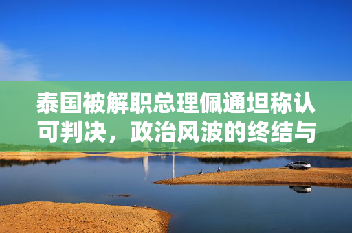 泰国被解职总理佩通坦称认可判决，政治风波的终结与未来展望
