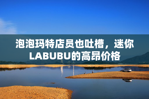 泡泡玛特店员也吐槽，迷你LABUBU的高昂价格
