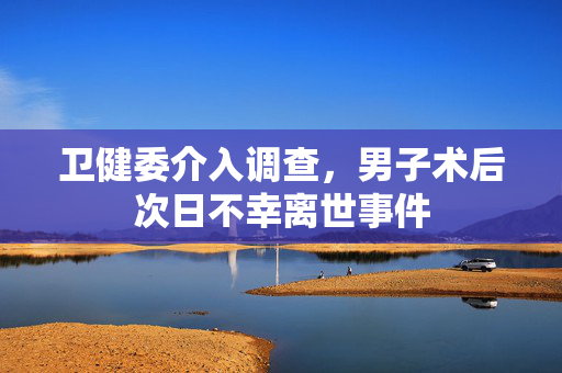 卫健委介入调查，男子术后次日不幸离世事件