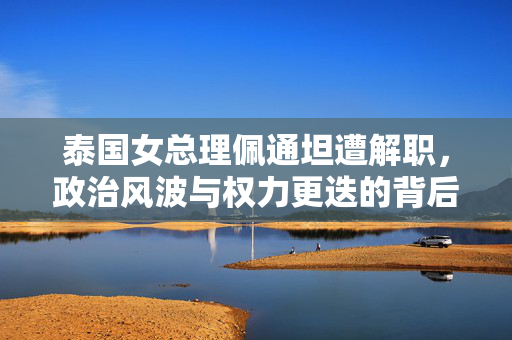 泰国女总理佩通坦遭解职，政治风波与权力更迭的背后