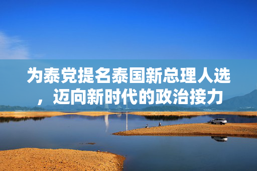 为泰党提名泰国新总理人选，迈向新时代的政治接力