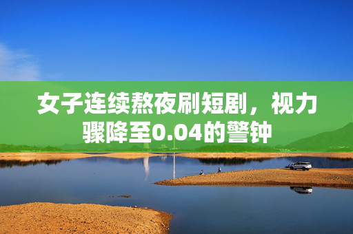 女子连续熬夜刷短剧，视力骤降至0.04的警钟