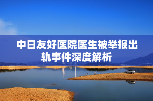 中日友好医院医生被举报出轨事件深度解析