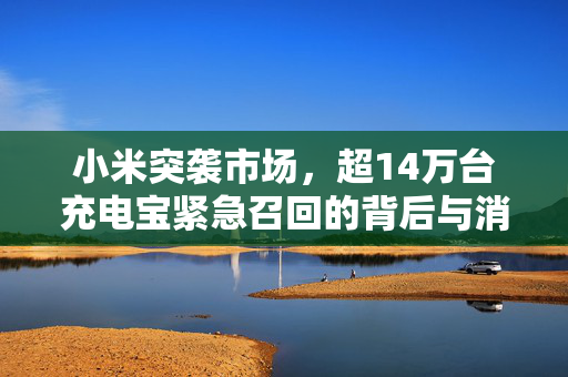 小米突袭市场，超14万台充电宝紧急召回的背后与消费者安全新思考