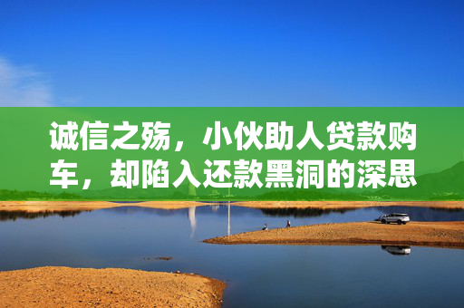 诚信之殇，小伙助人贷款购车，却陷入还款黑洞的深思