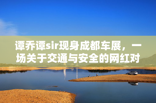 谭乔谭sir现身成都车展，一场关于交通与安全的网红对话