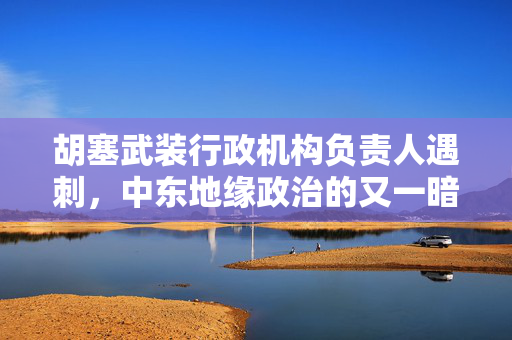 胡塞武装行政机构负责人遇刺，中东地缘政治的又一暗流