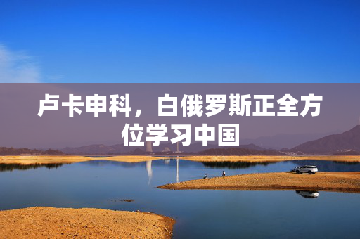 卢卡申科，白俄罗斯正全方位学习中国