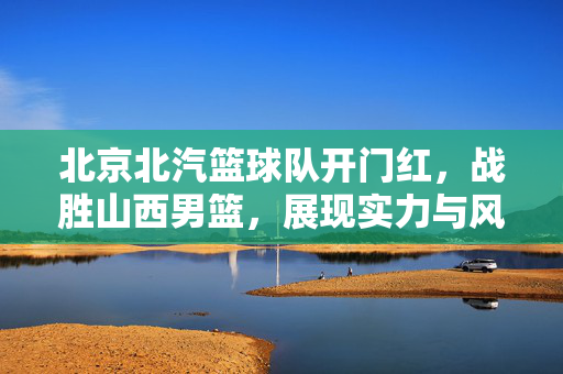 北京北汽篮球队开门红，战胜山西男篮，展现实力与风采