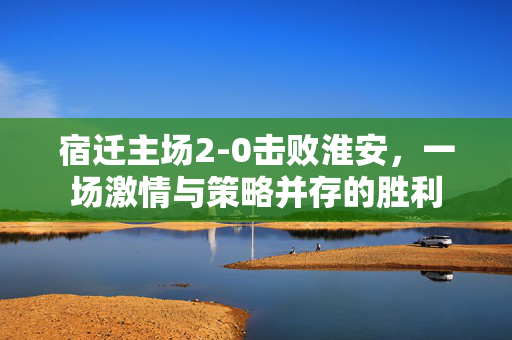 宿迁主场2-0击败淮安，一场激情与策略并存的胜利