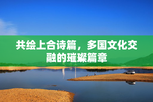 共绘上合诗篇，多国文化交融的璀璨篇章
