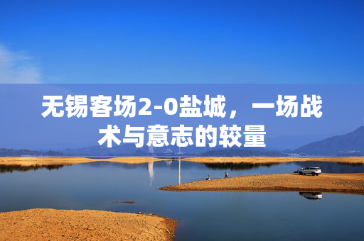 无锡客场2-0盐城，一场战术与意志的较量