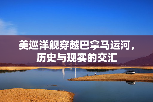 美巡洋舰穿越巴拿马运河，历史与现实的交汇