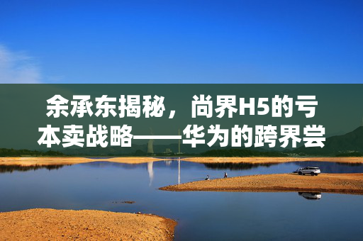 余承东揭秘，尚界H5的亏本卖战略——华为的跨界尝试与市场新动向