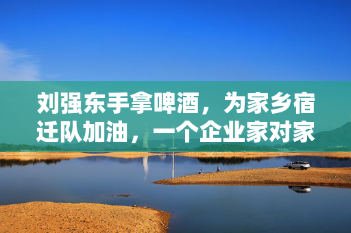 刘强东手拿啤酒，为家乡宿迁队加油，一个企业家对家乡的深情与支持