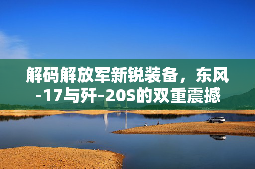 解码解放军新锐装备，东风-17与歼-20S的双重震撼