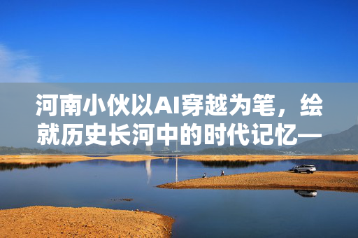 河南小伙以AI穿越为笔，绘就历史长河中的时代记忆——致敬先辈的数字影像诗篇