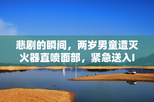 悲剧的瞬间，两岁男童遭灭火器直喷面部，紧急送入ICU的背后与反思