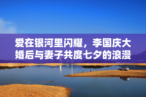 爱在银河里闪耀，李国庆大婚后与妻子共度七夕的浪漫篇章