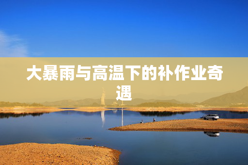大暴雨与高温下的补作业奇遇