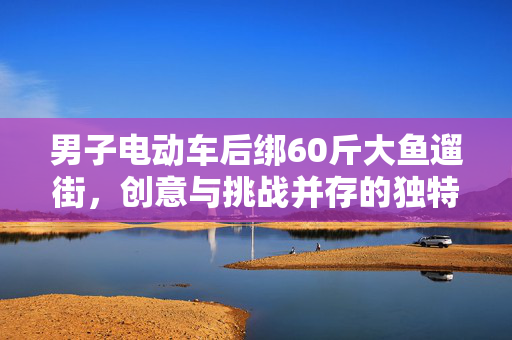 男子电动车后绑60斤大鱼遛街，创意与挑战并存的独特展示