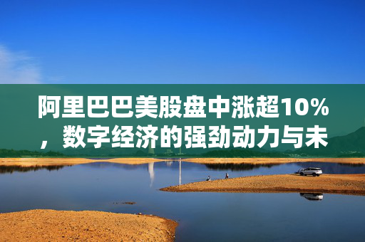 阿里巴巴美股盘中涨超10%，数字经济的强劲动力与未来展望