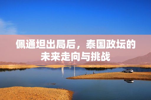 佩通坦出局后，泰国政坛的未来走向与挑战