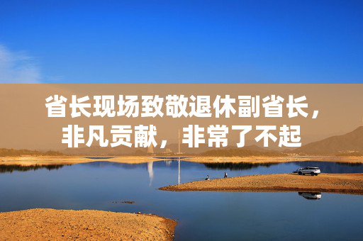 省长现场致敬退休副省长，非凡贡献，非常了不起