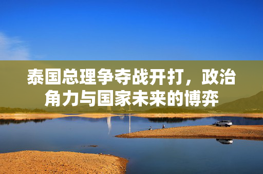泰国总理争夺战开打，政治角力与国家未来的博弈