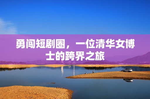 勇闯短剧圈，一位清华女博士的跨界之旅